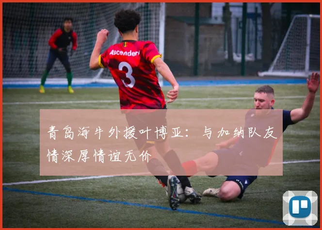 青岛海牛外援叶博亚：与加纳队友情深厚情谊无价