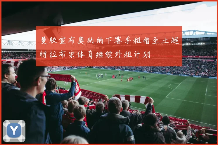 曼联宣布奥纳纳下赛季租借至土超特拉布宗体育继续外租计划
