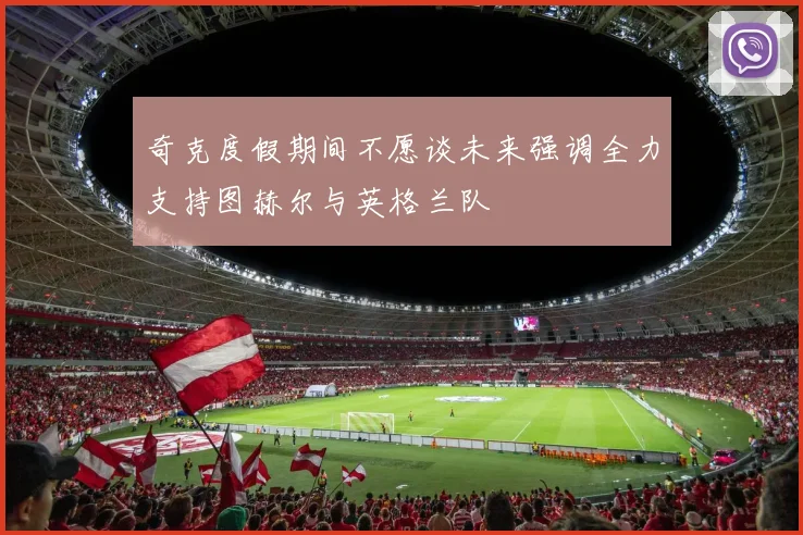 奇克度假期间不愿谈未来强调全力支持图赫尔与英格兰队