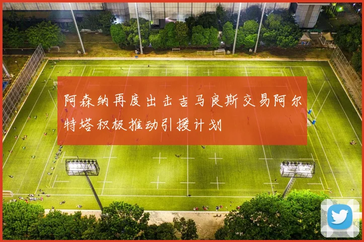 阿森纳再度出击吉马良斯交易阿尔特塔积极推动引援计划