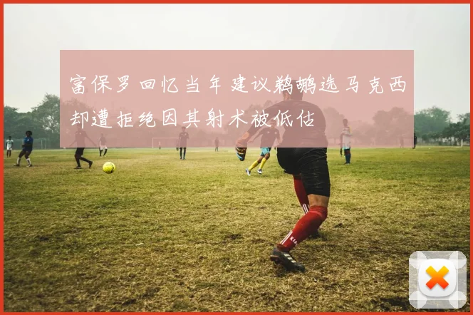 富保罗回忆当年建议鹈鹕选马克西却遭拒绝因其射术被低估