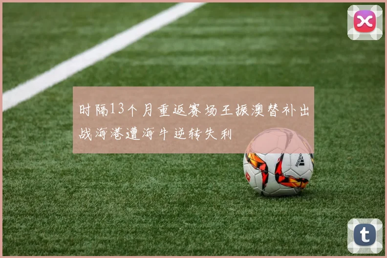 时隔13个月重返赛场王振澳替补出战海港遭海牛逆转失利