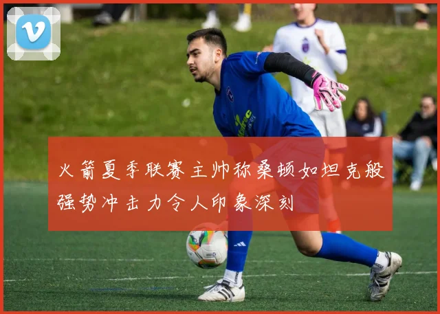 火箭夏季联赛主帅称桑顿如坦克般强势冲击力令人印象深刻